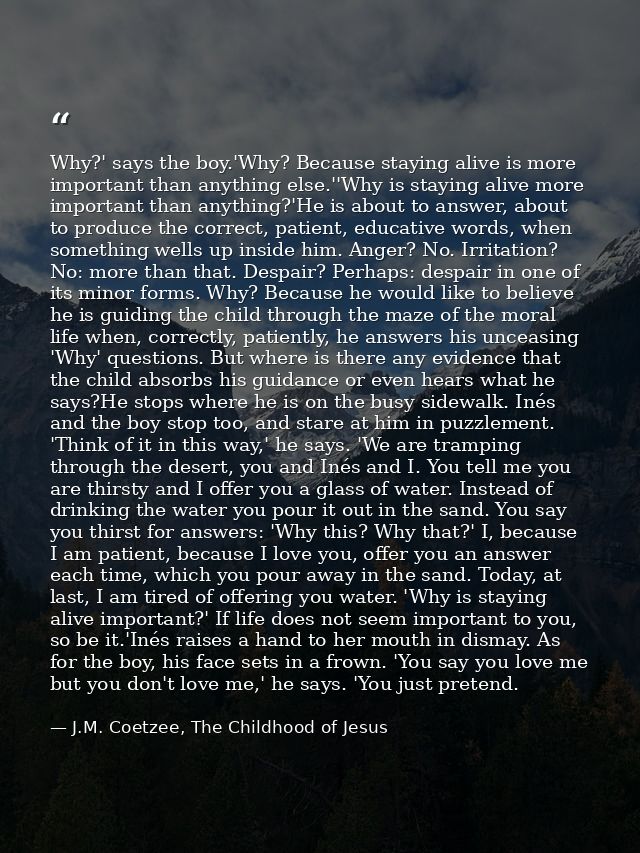 Why?' says the boy.'Why? Because staying alive is more important than anything else.''Why is staying alive more importan — J.M. Coetzee, The Childhood of Jesus