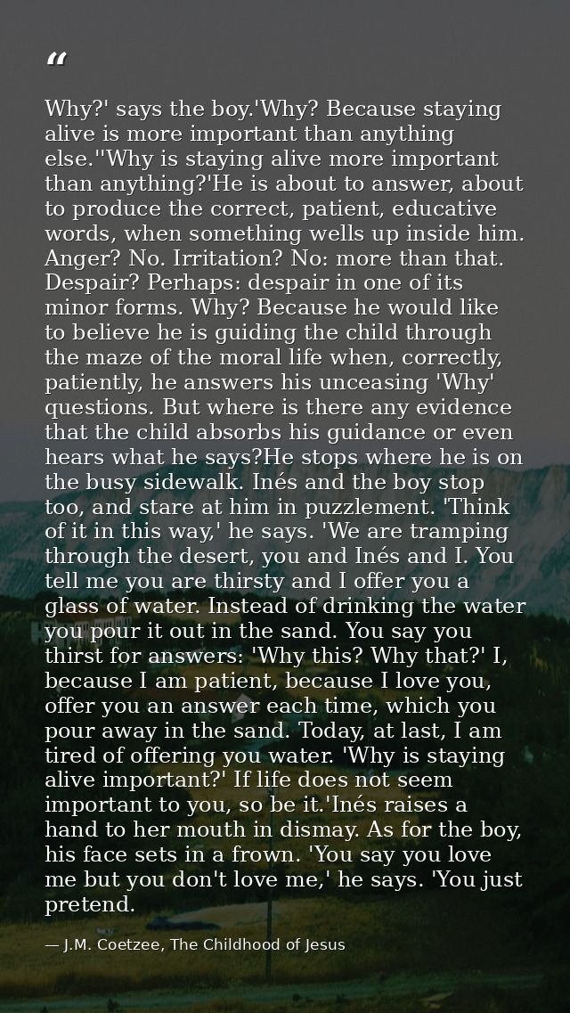Why?' says the boy.'Why? Because staying alive is more important than anything else.''Why is staying alive more importan — J.M. Coetzee, The Childhood of Jesus
