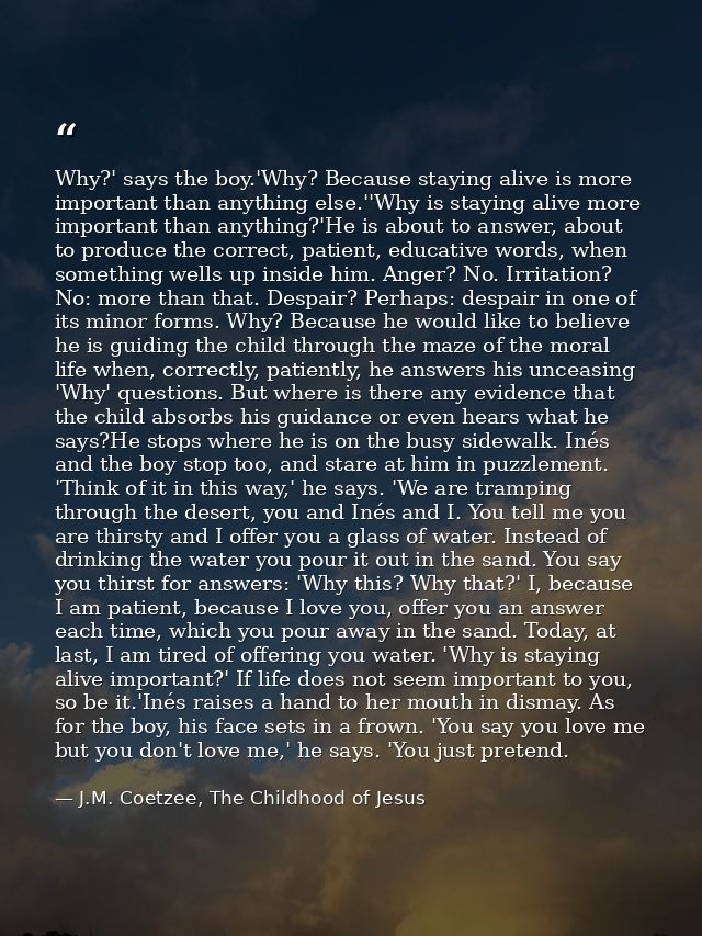 Why?' says the boy.'Why? Because staying alive is more important than anything else.''Why is staying alive more importan — J.M. Coetzee, The Childhood of Jesus