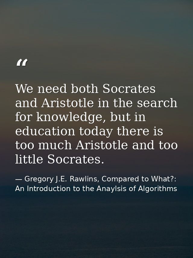 We need both Socrates and Aristotle in the search for knowledge, but in education today there is too much Aristotle and  — Gregory J.E. Rawlins, Compared to What?: An Introduction to the Anaylsis of Algorithms