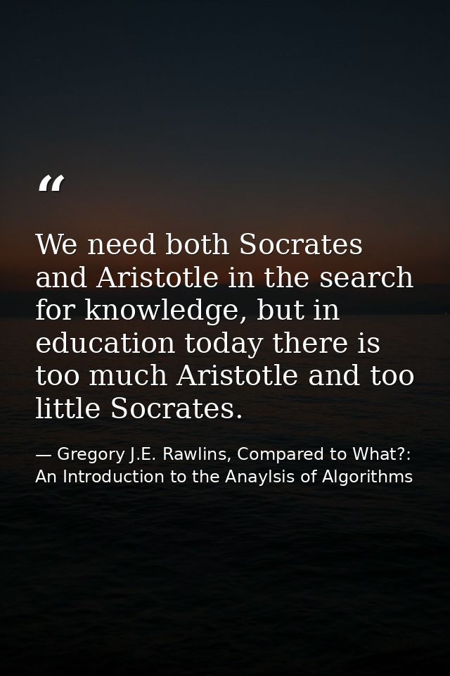 We need both Socrates and Aristotle in the search for knowledge, but in education today there is too much Aristotle and  — Gregory J.E. Rawlins, Compared to What?: An Introduction to the Anaylsis of Algorithms