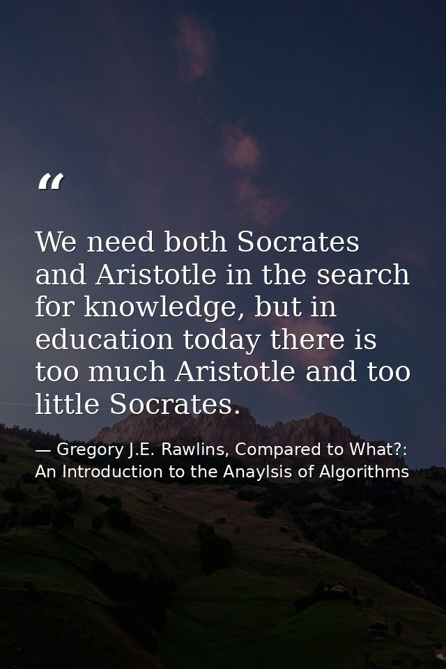 We need both Socrates and Aristotle in the search for knowledge, but in education today there is too much Aristotle and  — Gregory J.E. Rawlins, Compared to What?: An Introduction to the Anaylsis of Algorithms