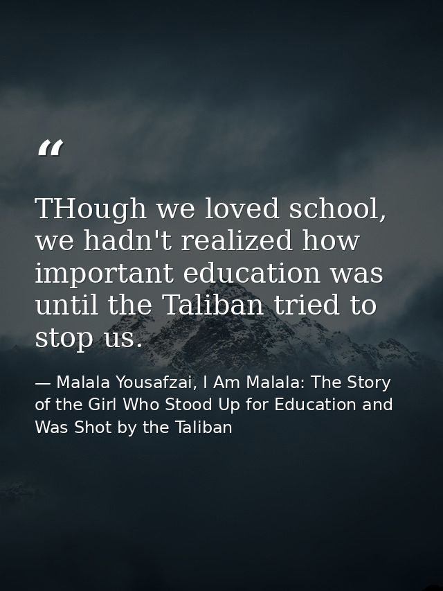 THough we loved school, we hadn't realized how important education was until the Taliban tried to stop us. — Malala Yousafzai, I Am Malala: The Story of the Girl Who Stood Up for Education and Was Shot by the Taliban