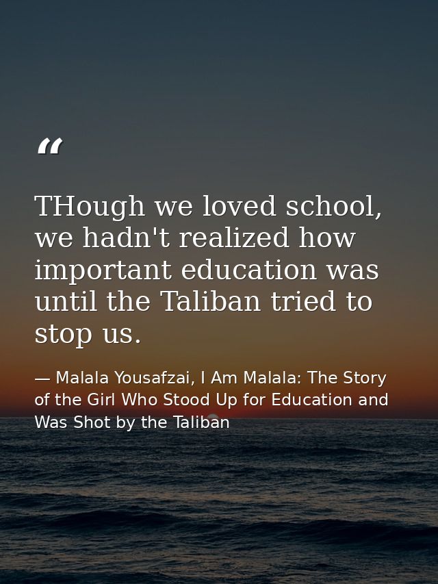 THough we loved school, we hadn't realized how important education was until the Taliban tried to stop us. — Malala Yousafzai, I Am Malala: The Story of the Girl Who Stood Up for Education and Was Shot by the Taliban