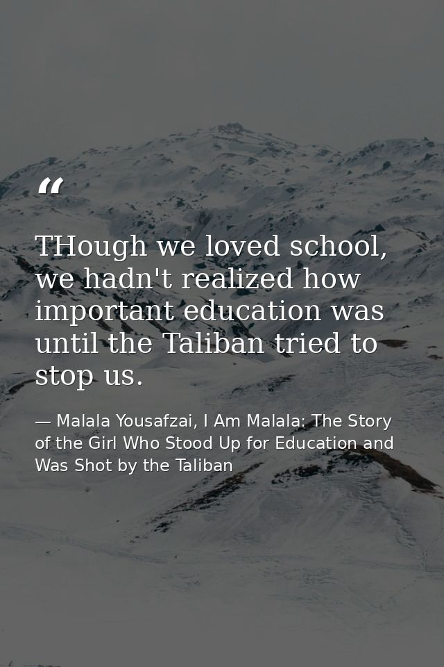 THough we loved school, we hadn't realized how important education was until the Taliban tried to stop us. — Malala Yousafzai, I Am Malala: The Story of the Girl Who Stood Up for Education and Was Shot by the Taliban