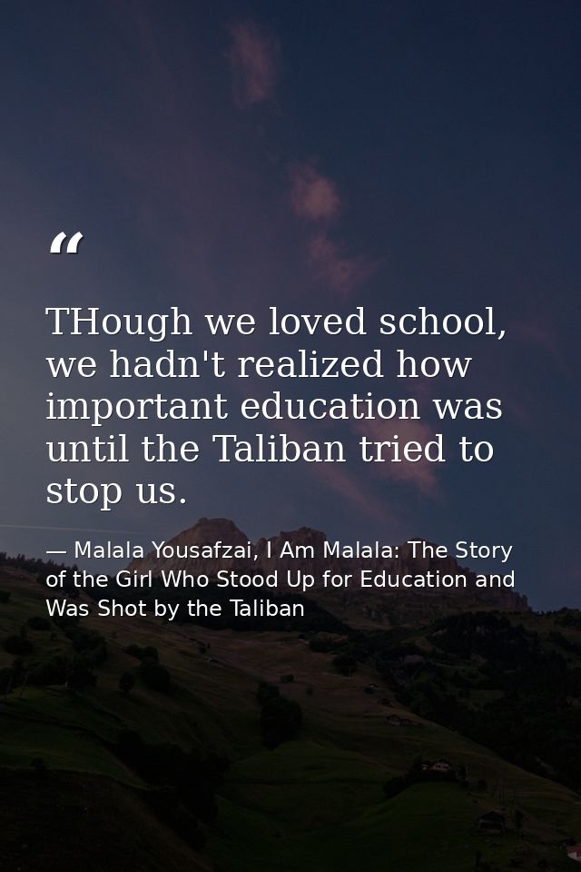 THough we loved school, we hadn't realized how important education was until the Taliban tried to stop us. — Malala Yousafzai, I Am Malala: The Story of the Girl Who Stood Up for Education and Was Shot by the Taliban