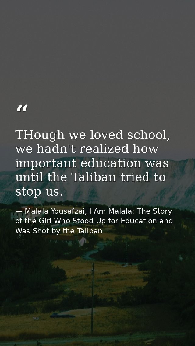 THough we loved school, we hadn't realized how important education was until the Taliban tried to stop us. — Malala Yousafzai, I Am Malala: The Story of the Girl Who Stood Up for Education and Was Shot by the Taliban