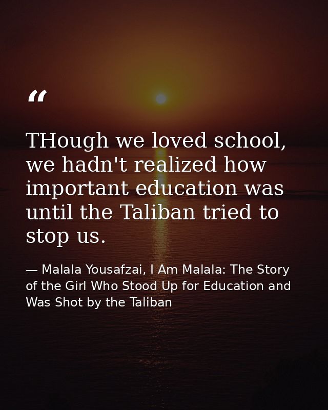 THough we loved school, we hadn't realized how important education was until the Taliban tried to stop us. — Malala Yousafzai, I Am Malala: The Story of the Girl Who Stood Up for Education and Was Shot by the Taliban
