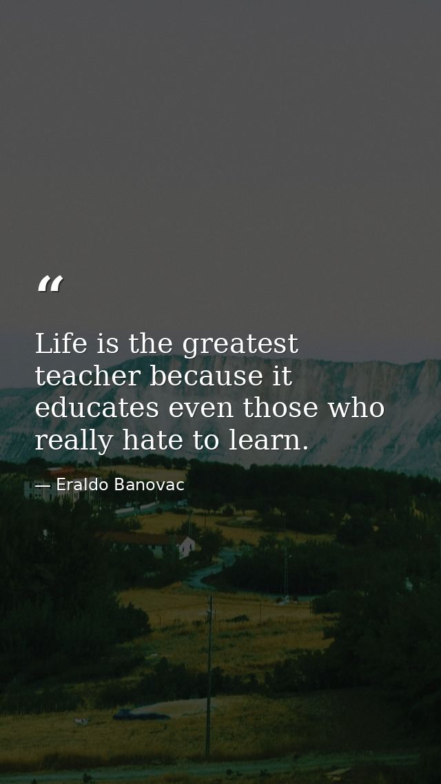 Life is the greatest teacher because it educates even those who really hate to learn. — Eraldo Banovac
