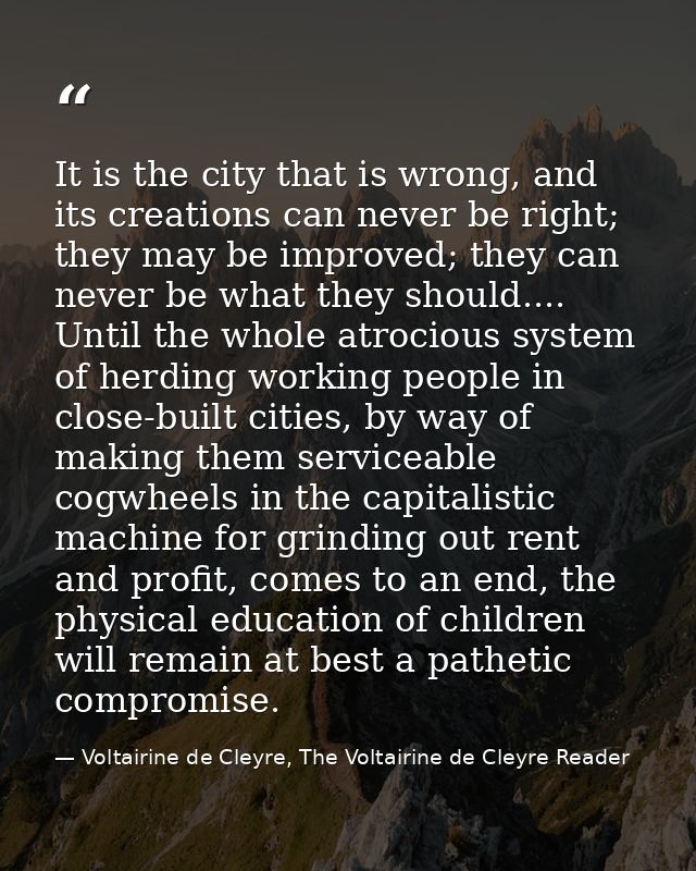 It is the city that is wrong, and its creations can never be right; they may be improved; they can never be what they sh — Voltairine de Cleyre, The Voltairine de Cleyre Reader