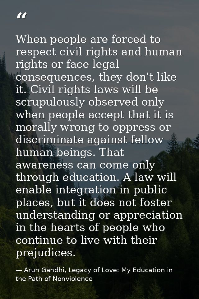 When people are forced to respect civil rights and human rights or face legal consequences, they don't like it. Civil ri — Arun Gandhi, Legacy of Love: My Education in the Path of Nonviolence