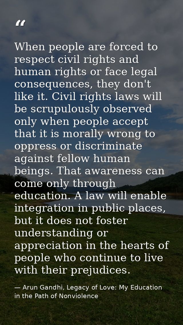 When people are forced to respect civil rights and human rights or face legal consequences, they don't like it. Civil ri — Arun Gandhi, Legacy of Love: My Education in the Path of Nonviolence