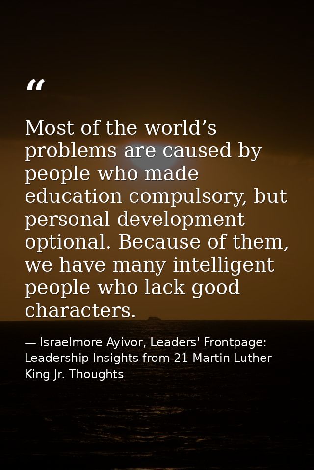 Most of the world’s problems are caused by people who made education compulsory, but personal development optional. Beca — Israelmore Ayivor, Leaders' Frontpage: Leadership Insights from 21 Martin Luther King Jr. Thoughts