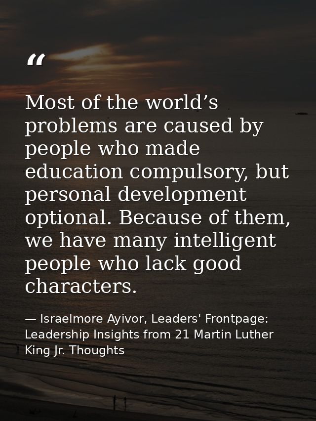 Most of the world’s problems are caused by people who made education compulsory, but personal development optional. Beca — Israelmore Ayivor, Leaders' Frontpage: Leadership Insights from 21 Martin Luther King Jr. Thoughts