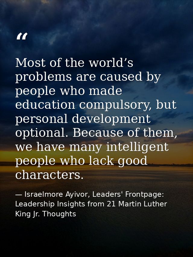 Most of the world’s problems are caused by people who made education compulsory, but personal development optional. Beca — Israelmore Ayivor, Leaders' Frontpage: Leadership Insights from 21 Martin Luther King Jr. Thoughts