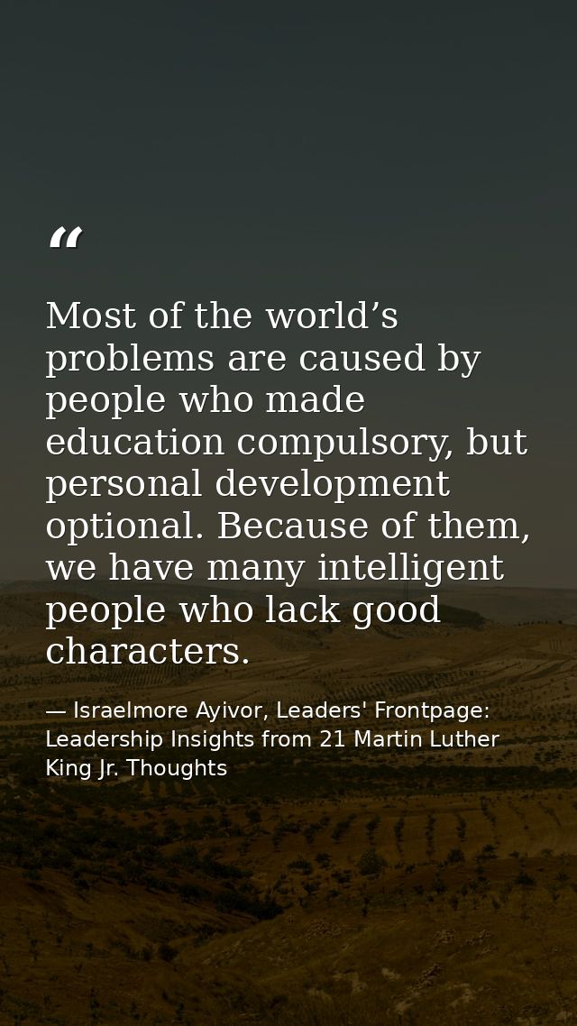 Most of the world’s problems are caused by people who made education compulsory, but personal development optional. Beca — Israelmore Ayivor, Leaders' Frontpage: Leadership Insights from 21 Martin Luther King Jr. Thoughts