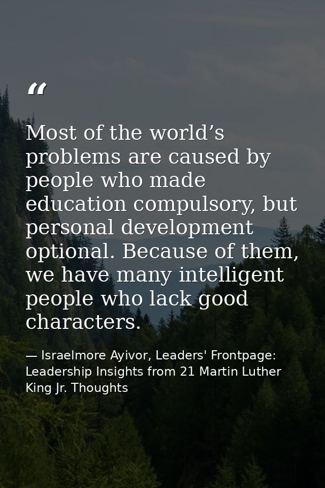 Most of the world’s problems are caused by people who made education compulsory, but personal development optional. Beca — Israelmore Ayivor, Leaders' Frontpage: Leadership Insights from 21 Martin Luther King Jr. Thoughts