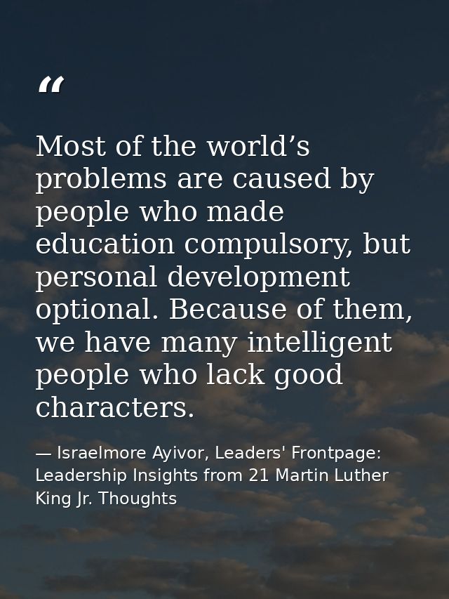 Most of the world’s problems are caused by people who made education compulsory, but personal development optional. Beca — Israelmore Ayivor, Leaders' Frontpage: Leadership Insights from 21 Martin Luther King Jr. Thoughts