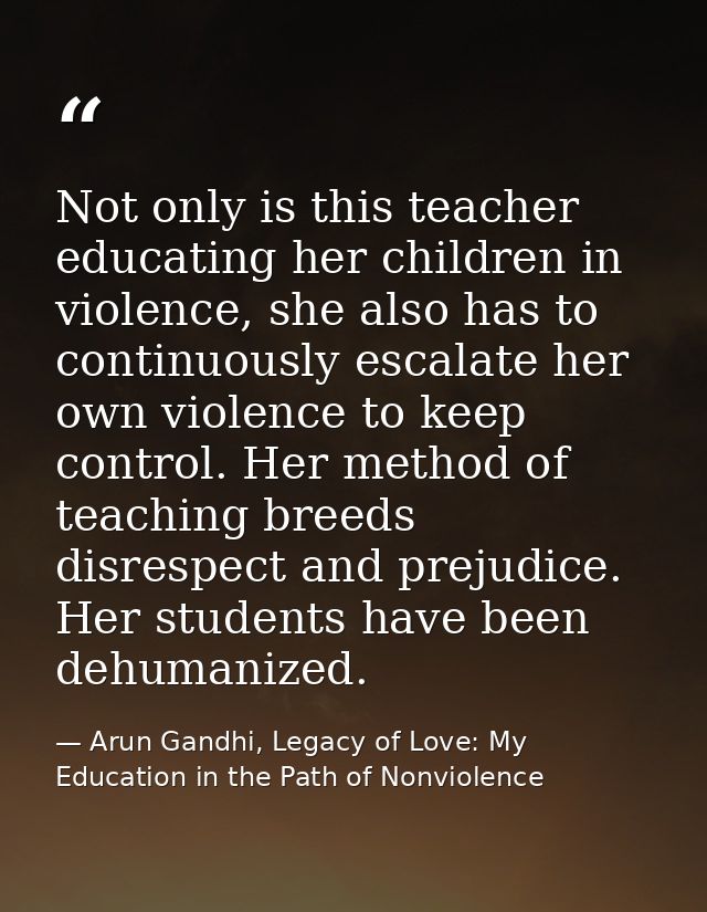Not only is this teacher educating her children in violence, she also has to continuously escalate her own violence to k — Arun Gandhi, Legacy of Love: My Education in the Path of Nonviolence