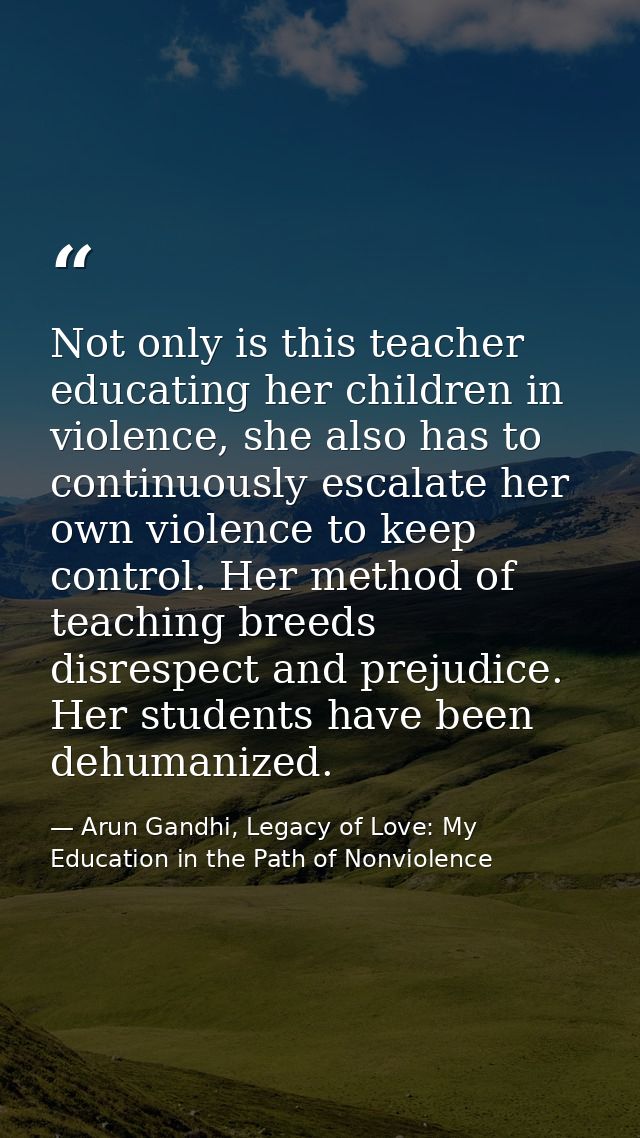 Not only is this teacher educating her children in violence, she also has to continuously escalate her own violence to k — Arun Gandhi, Legacy of Love: My Education in the Path of Nonviolence