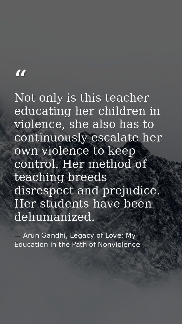 Not only is this teacher educating her children in violence, she also has to continuously escalate her own violence to k — Arun Gandhi, Legacy of Love: My Education in the Path of Nonviolence
