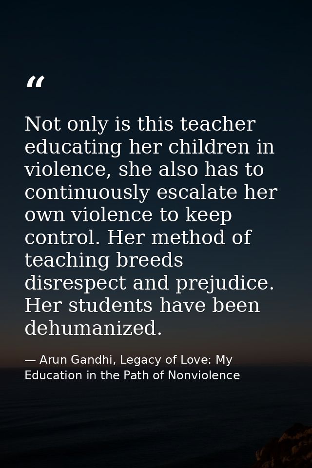 Not only is this teacher educating her children in violence, she also has to continuously escalate her own violence to k — Arun Gandhi, Legacy of Love: My Education in the Path of Nonviolence