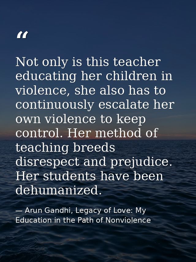 Not only is this teacher educating her children in violence, she also has to continuously escalate her own violence to k — Arun Gandhi, Legacy of Love: My Education in the Path of Nonviolence
