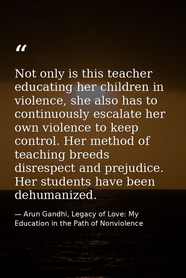 Not only is this teacher educating her children in violence, she also has to continuously escalate her own violence to k — Arun Gandhi, Legacy of Love: My Education in the Path of Nonviolence