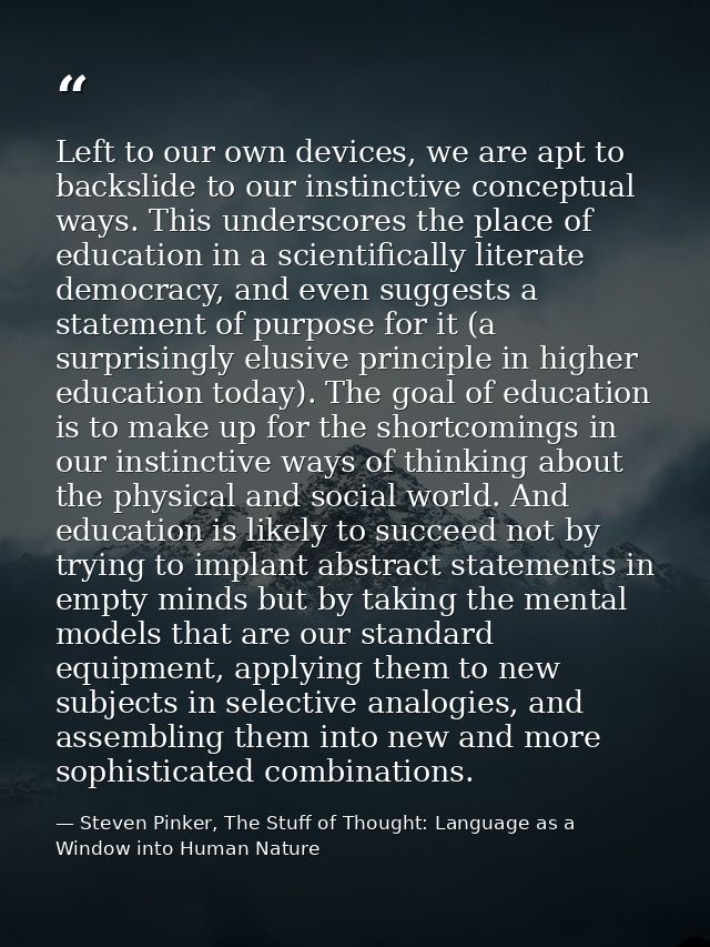Left to our own devices, we are apt to backslide to our instinctive conceptual ways. This underscores the place of educa — Steven Pinker, The Stuff of Thought: Language as a Window into Human Nature