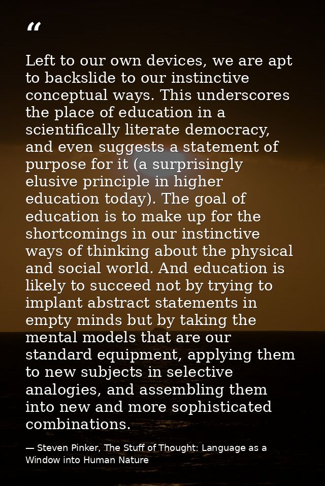 Left to our own devices, we are apt to backslide to our instinctive conceptual ways. This underscores the place of educa — Steven Pinker, The Stuff of Thought: Language as a Window into Human Nature