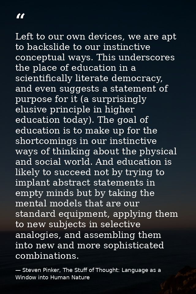 Left to our own devices, we are apt to backslide to our instinctive conceptual ways. This underscores the place of educa — Steven Pinker, The Stuff of Thought: Language as a Window into Human Nature