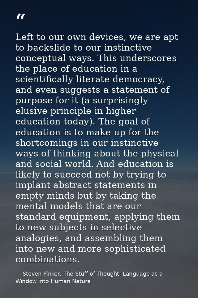 Left to our own devices, we are apt to backslide to our instinctive conceptual ways. This underscores the place of educa — Steven Pinker, The Stuff of Thought: Language as a Window into Human Nature