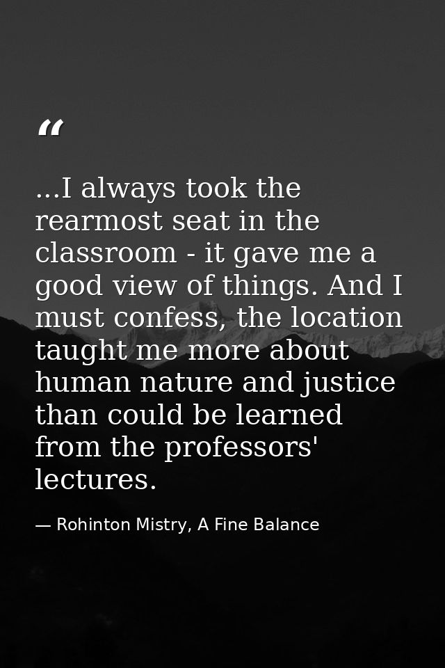 ...I always took the rearmost seat in the classroom - it gave me a good view of things. And I must confess, the location — Rohinton Mistry, A Fine Balance