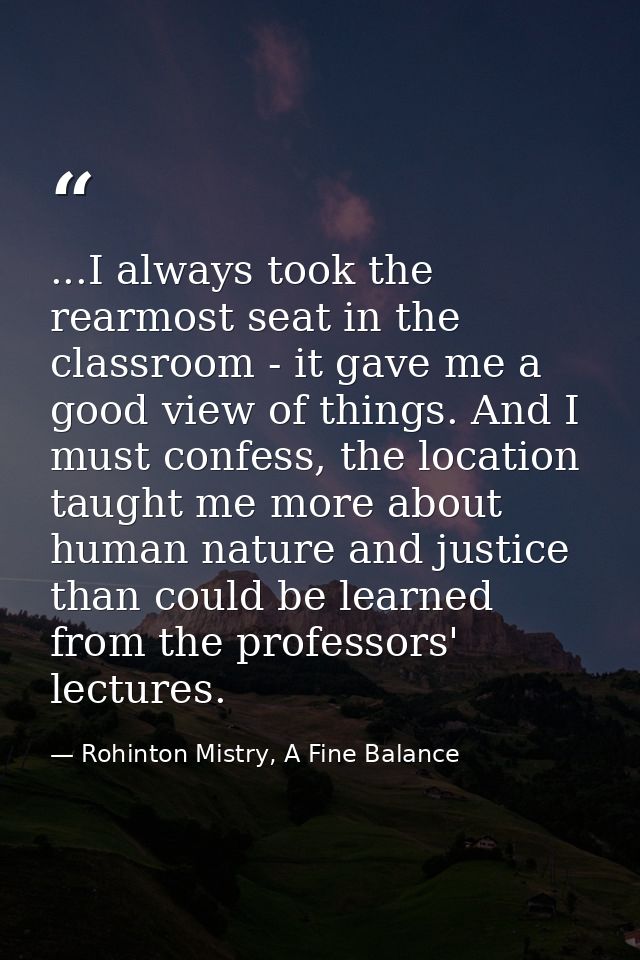 ...I always took the rearmost seat in the classroom - it gave me a good view of things. And I must confess, the location — Rohinton Mistry, A Fine Balance