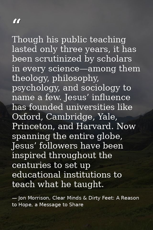 Though his public teaching lasted only three years, it has been scrutinized by scholars in every science—among them theo — Jon Morrison, Clear Minds & Dirty Feet: A Reason to Hope, a Message to Share