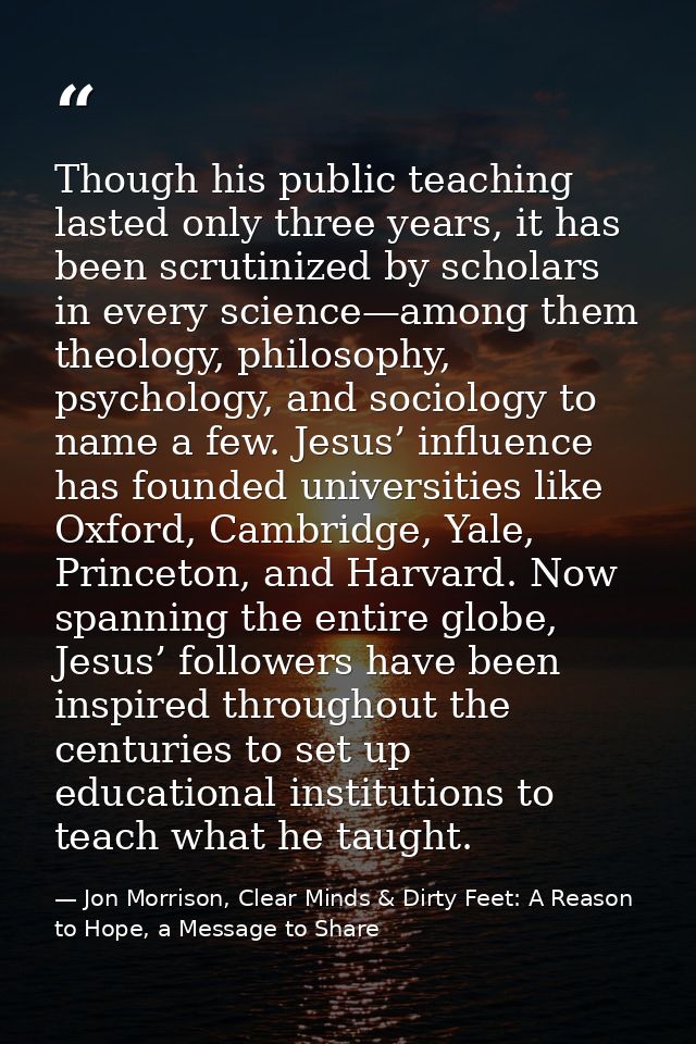Though his public teaching lasted only three years, it has been scrutinized by scholars in every science—among them theo — Jon Morrison, Clear Minds & Dirty Feet: A Reason to Hope, a Message to Share