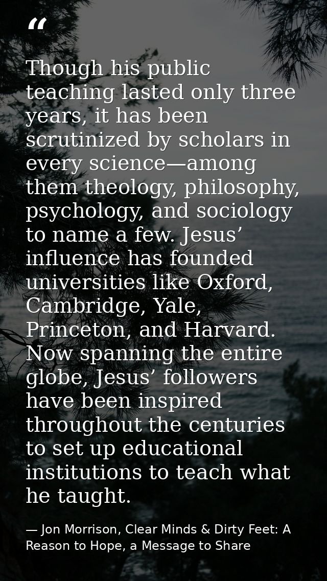 Though his public teaching lasted only three years, it has been scrutinized by scholars in every science—among them theo — Jon Morrison, Clear Minds & Dirty Feet: A Reason to Hope, a Message to Share
