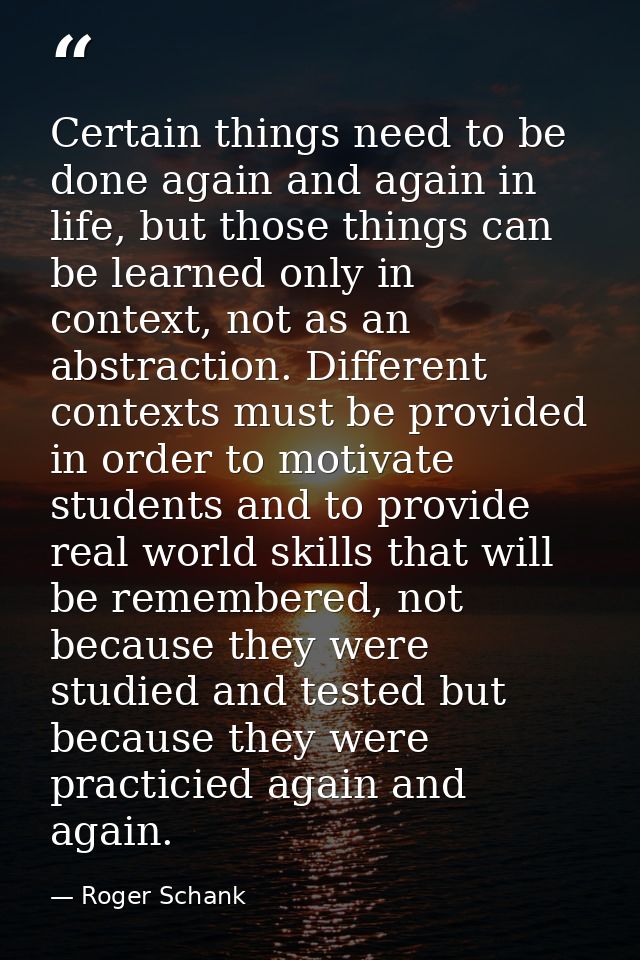 Certain things need to be done again and again in life, but those things can be learned only in context, not as an abstr — Roger Schank