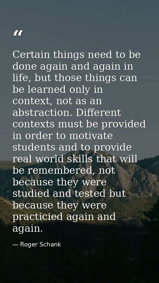 Certain things need to be done again and again in life, but those things can be learned only in context, not as an abstr — Roger Schank