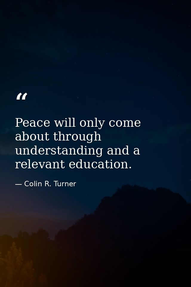 Peace will only come about through understanding and a relevant education. — Colin R. Turner