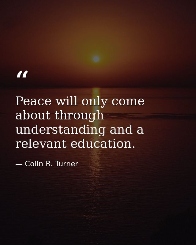 Peace will only come about through understanding and a relevant education. — Colin R. Turner
