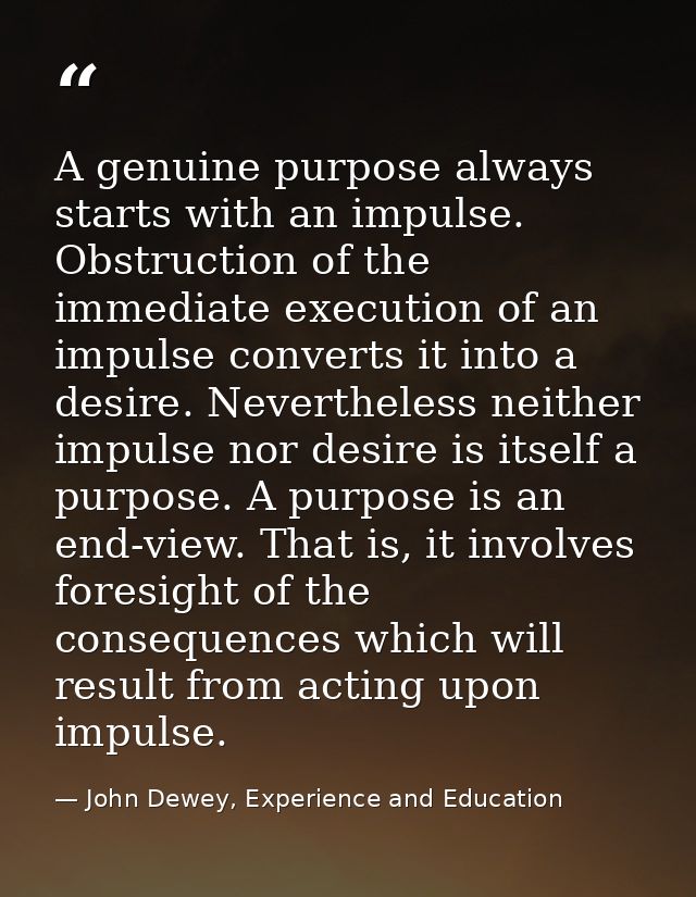 A genuine purpose always starts with an impulse. Obstruction of the immediate execution of an impulse converts it into a — John Dewey, Experience and Education