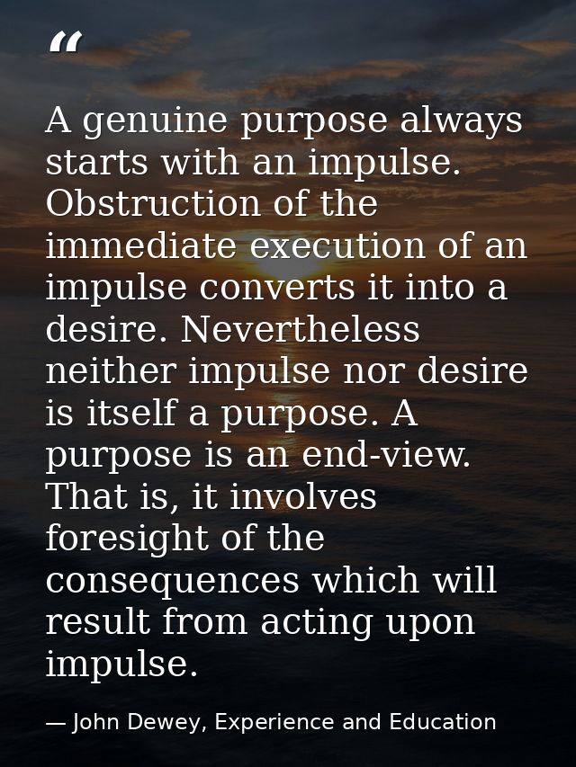 A genuine purpose always starts with an impulse. Obstruction of the immediate execution of an impulse converts it into a — John Dewey, Experience and Education