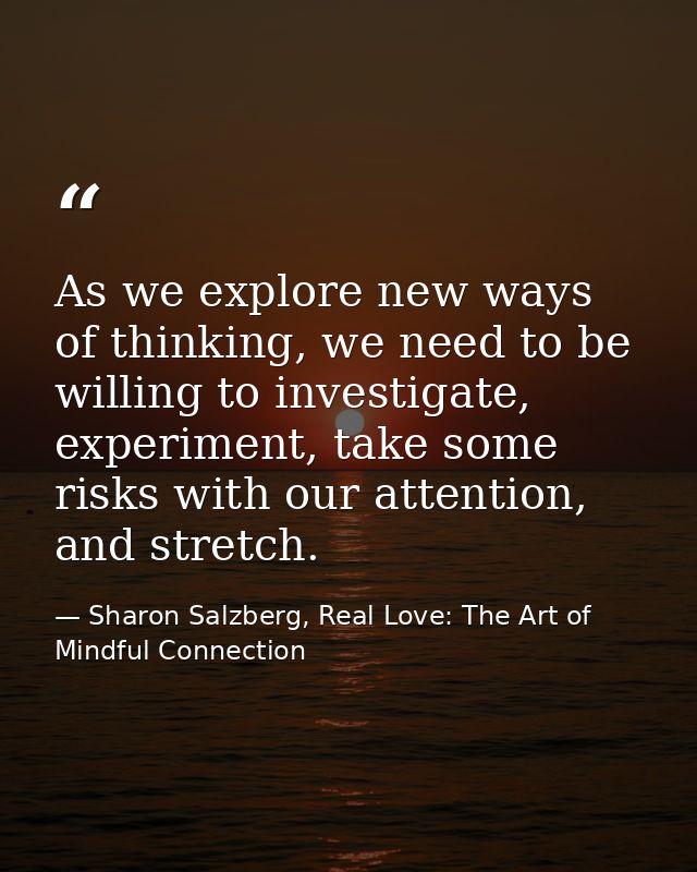 As we explore new ways of thinking, we need to be willing to investigate, experiment, take some risks with our attention — Sharon Salzberg, Real Love: The Art of Mindful Connection