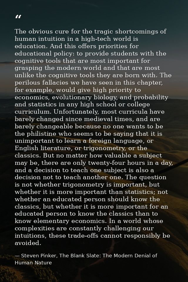The obvious cure for the tragic shortcomings of human intuition in a high-tech world is education. And this offers prior — Steven Pinker, The Blank Slate: The Modern Denial of Human Nature