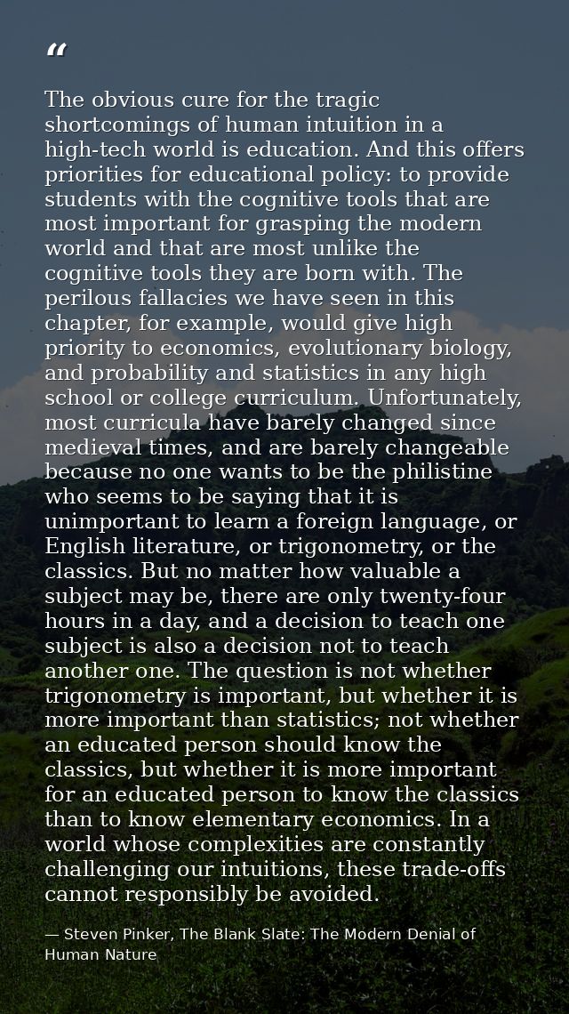 The obvious cure for the tragic shortcomings of human intuition in a high-tech world is education. And this offers prior — Steven Pinker, The Blank Slate: The Modern Denial of Human Nature