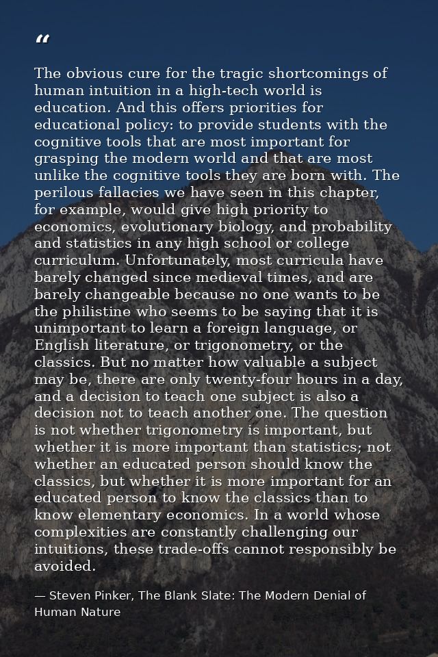 The obvious cure for the tragic shortcomings of human intuition in a high-tech world is education. And this offers prior — Steven Pinker, The Blank Slate: The Modern Denial of Human Nature