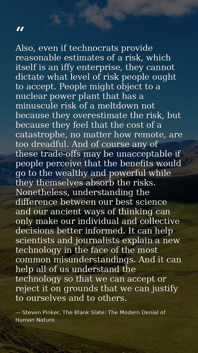 Also, even if technocrats provide reasonable estimates of a risk, which itself is an iffy enterprise, they cannot dictat — Steven Pinker, The Blank Slate: The Modern Denial of Human Nature