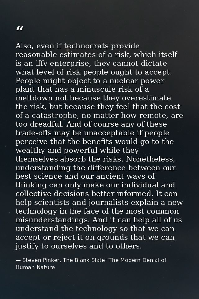 Also, even if technocrats provide reasonable estimates of a risk, which itself is an iffy enterprise, they cannot dictat — Steven Pinker, The Blank Slate: The Modern Denial of Human Nature