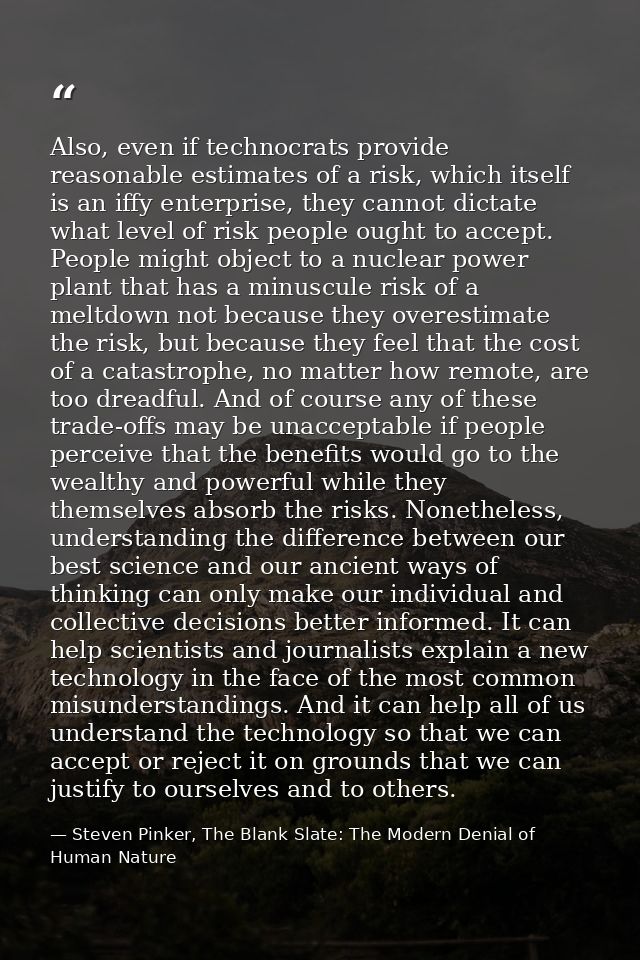 Also, even if technocrats provide reasonable estimates of a risk, which itself is an iffy enterprise, they cannot dictat — Steven Pinker, The Blank Slate: The Modern Denial of Human Nature